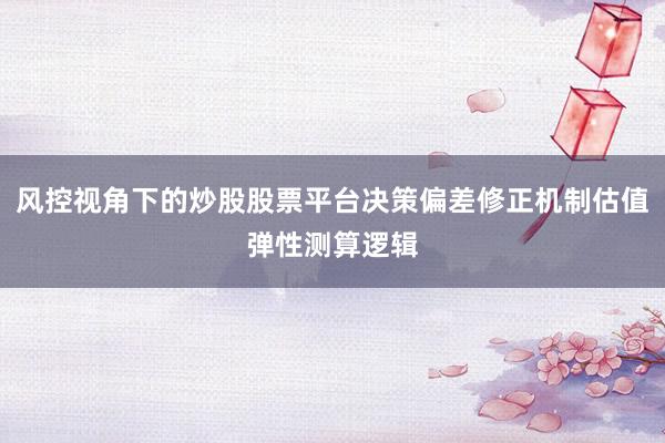 风控视角下的炒股股票平台决策偏差修正机制估值弹性测算逻辑