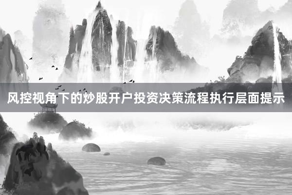 风控视角下的炒股开户投资决策流程执行层面提示