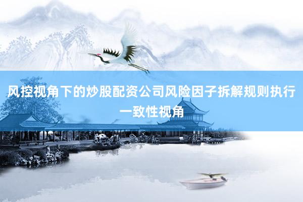 风控视角下的炒股配资公司风险因子拆解规则执行一致性视角