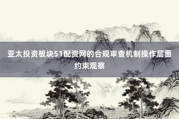 亚太投资板块51配资网的合规审查机制操作层面约束观察