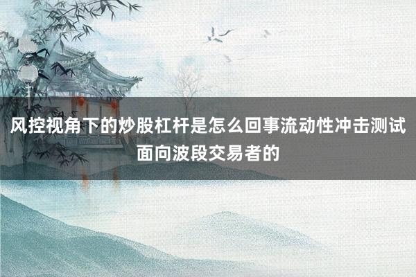 风控视角下的炒股杠杆是怎么回事流动性冲击测试面向波段交易者的