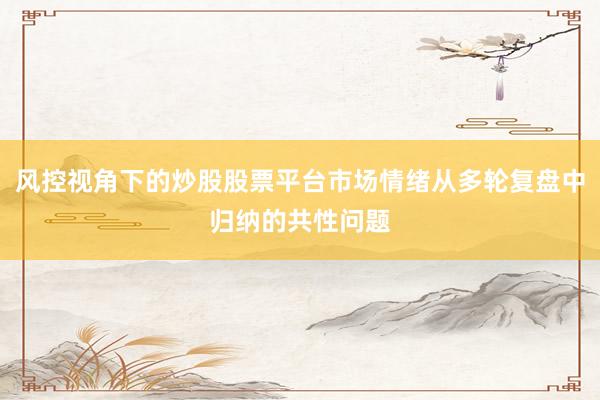 风控视角下的炒股股票平台市场情绪从多轮复盘中归纳的共性问题