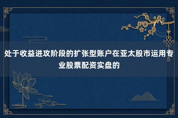处于收益进攻阶段的扩张型账户在亚太股市运用专业股票配资实盘的