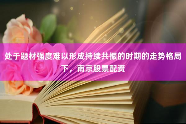 处于题材强度难以形成持续共振的时期的走势格局下，南京股票配资