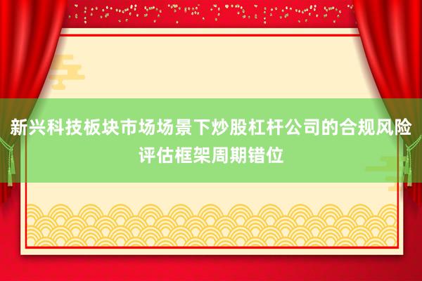 新兴科技板块市场场景下炒股杠杆公司的合规风险评估框架周期错位