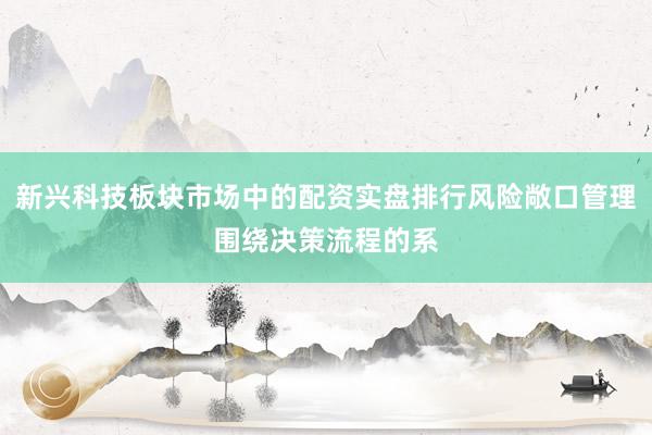 新兴科技板块市场中的配资实盘排行风险敞口管理围绕决策流程的系