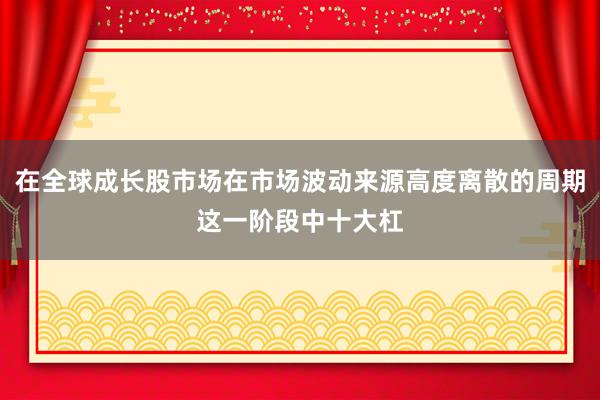 在全球成长股市场在市场波动来源高度离散的周期这一阶段中十大杠