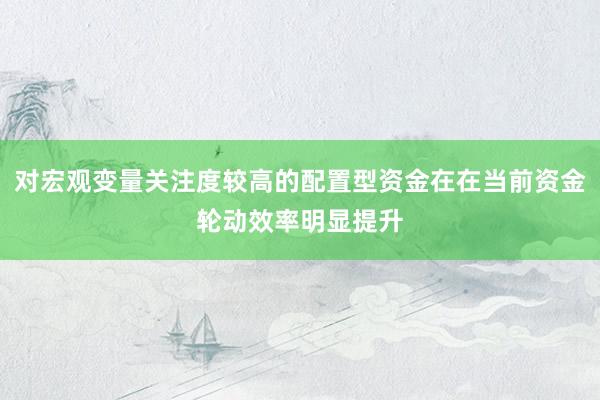 对宏观变量关注度较高的配置型资金在在当前资金轮动效率明显提升