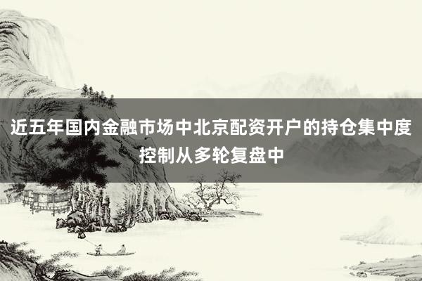 近五年国内金融市场中北京配资开户的持仓集中度控制从多轮复盘中