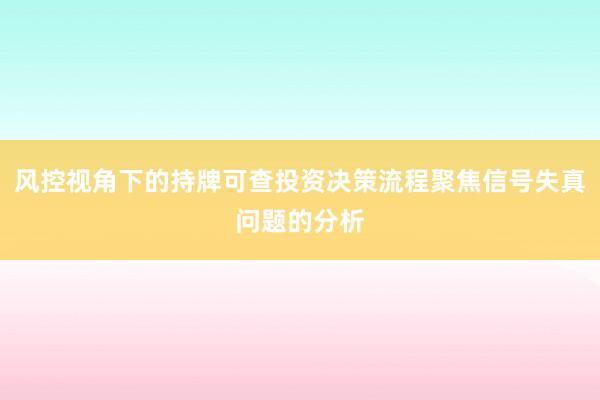 风控视角下的持牌可查投资决策流程聚焦信号失真问题的分析