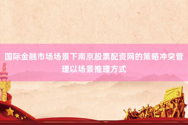 国际金融市场场景下南京股票配资网的策略冲突管理以场景推理方式
