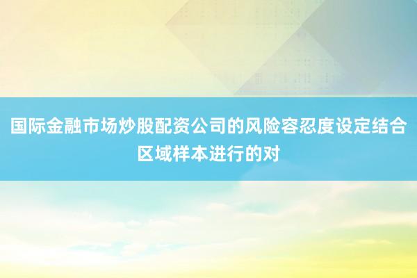 国际金融市场炒股配资公司的风险容忍度设定结合区域样本进行的对