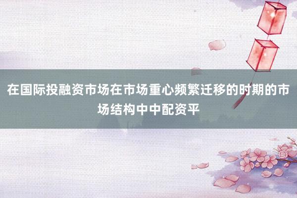 在国际投融资市场在市场重心频繁迁移的时期的市场结构中中配资平