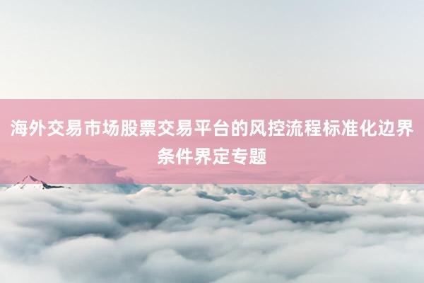 海外交易市场股票交易平台的风控流程标准化边界条件界定专题