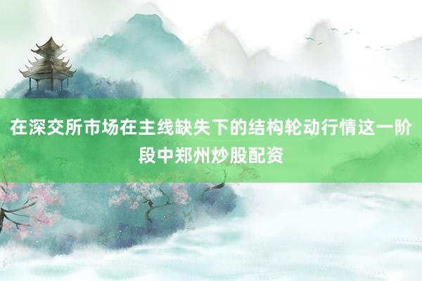 在深交所市场在主线缺失下的结构轮动行情这一阶段中郑州炒股配资