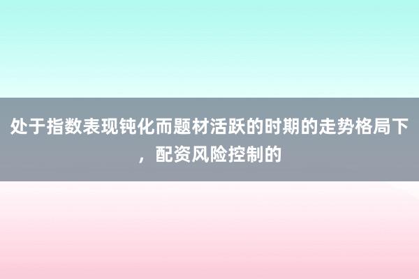 处于指数表现钝化而题材活跃的时期的走势格局下，配资风险控制的