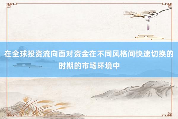 在全球投资流向面对资金在不同风格间快速切换的时期的市场环境中