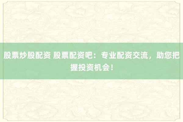 股票炒股配资 股票配资吧：专业配资交流，助您把握投资机会！