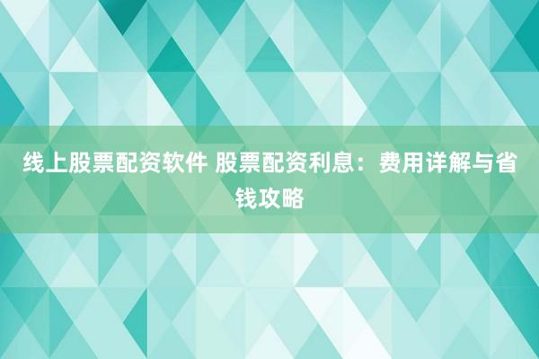 线上股票配资软件 股票配资利息：费用详解与省钱攻略