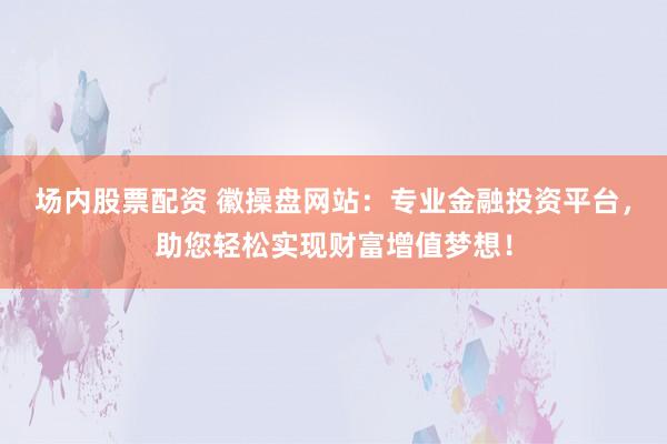 场内股票配资 徽操盘网站：专业金融投资平台，助您轻松实现财富增值梦想！