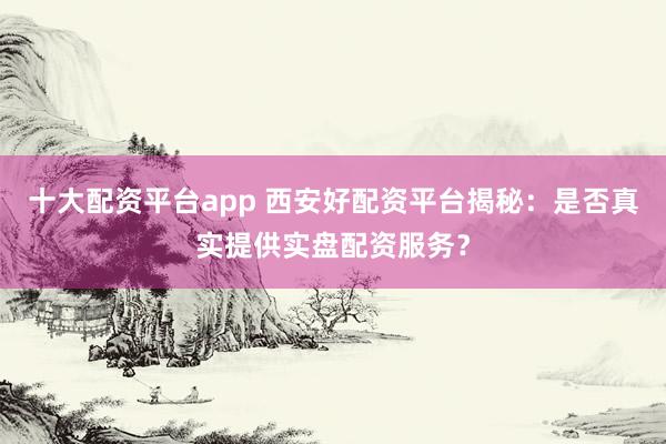 十大配资平台app 西安好配资平台揭秘：是否真实提供实盘配资服务？
