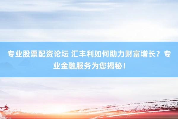 专业股票配资论坛 汇丰利如何助力财富增长？专业金融服务为您揭秘！
