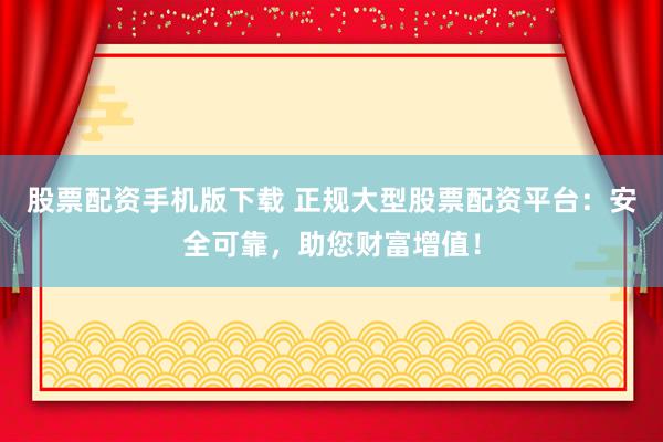 股票配资手机版下载 正规大型股票配资平台：安全可靠，助您财富增值！