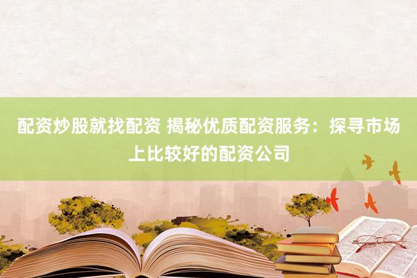 配资炒股就找配资 揭秘优质配资服务：探寻市场上比较好的配资公司