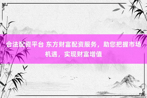 合法配资平台 东方财富配资服务，助您把握市场机遇，实现财富增值