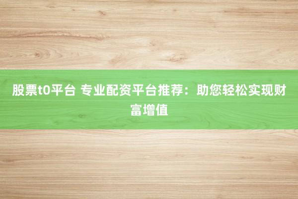 股票t0平台 专业配资平台推荐：助您轻松实现财富增值