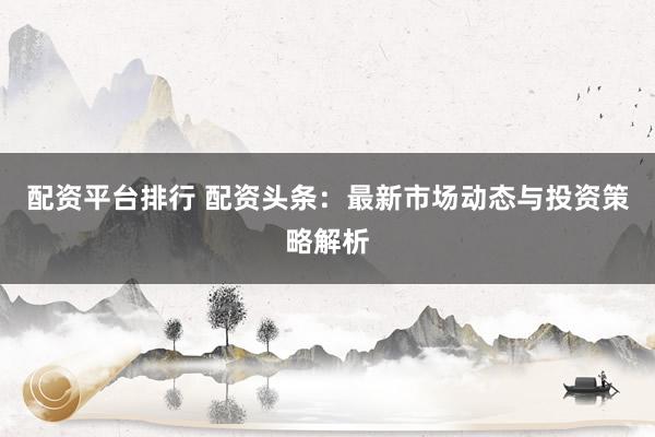 配资平台排行 配资头条:最新市场动态与投资策略解析