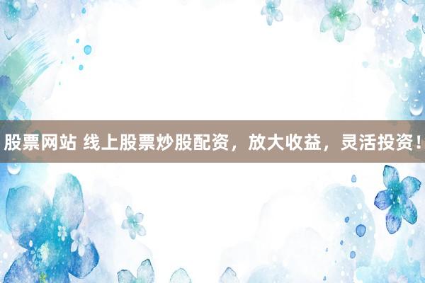 股票网站 线上股票炒股配资，放大收益，灵活投资！
