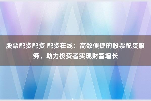 股票配资配资 配资在线：高效便捷的股票配资服务，助力投资者实现财富增长