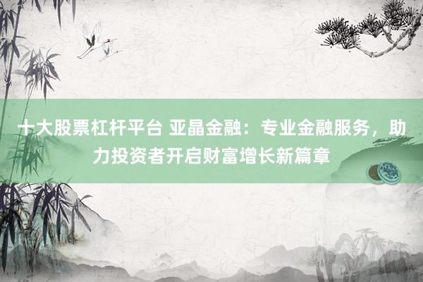 十大股票杠杆平台 亚晶金融：专业金融服务，助力投资者开启财富增长新篇章