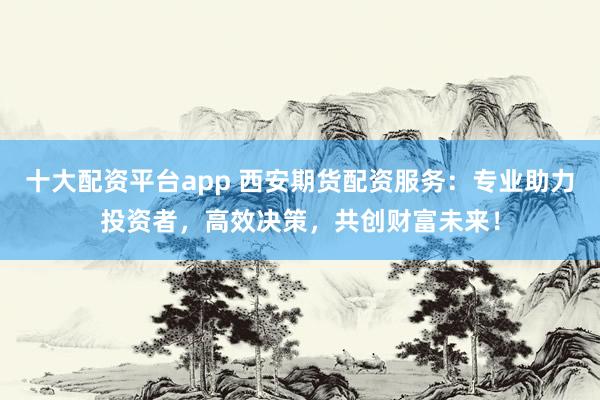 十大配资平台app 西安期货配资服务：专业助力投资者，高效决策，共创财富未来！