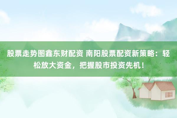 股票走势图鑫东财配资 南阳股票配资新策略：轻松放大资金，把握股市投资先机！