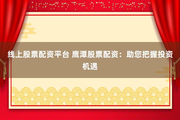 线上股票配资平台 鹰潭股票配资：助您把握投资机遇