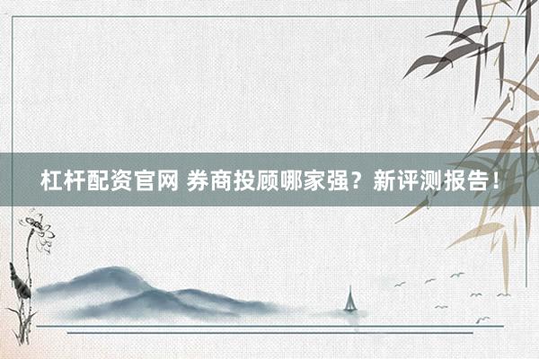 杠杆配资官网 券商投顾哪家强？新评测报告！