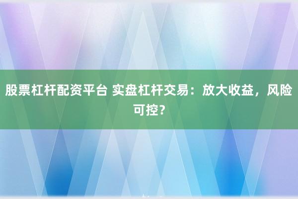 股票杠杆配资平台 实盘杠杆交易：放大收益，风险可控？