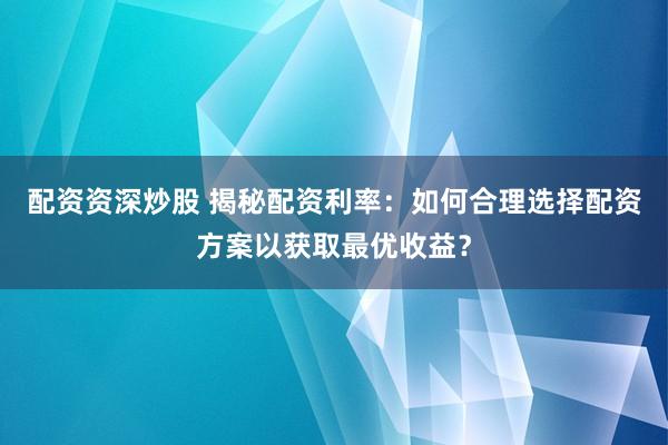 配资资深炒股 揭秘配资利率：如何合理选择配资方案以获取最优收益？