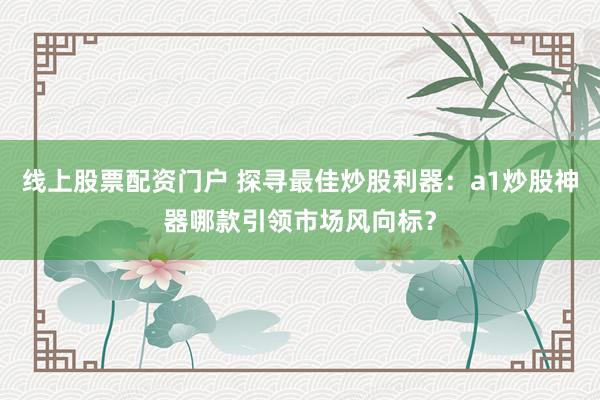 线上股票配资门户 探寻最佳炒股利器：a1炒股神器哪款引领市场风向标？
