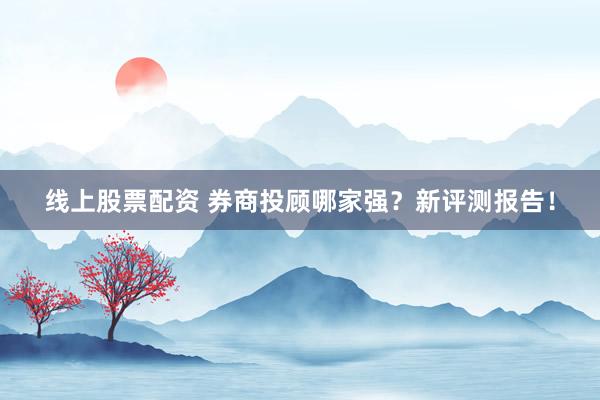 线上股票配资 券商投顾哪家强?新评测报告!