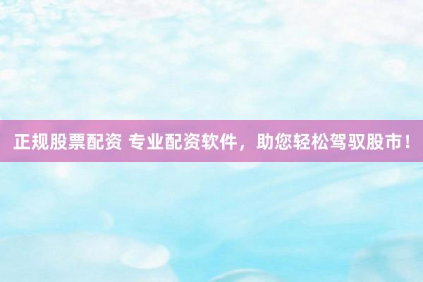 正规股票配资 专业配资软件，助您轻松驾驭股市！