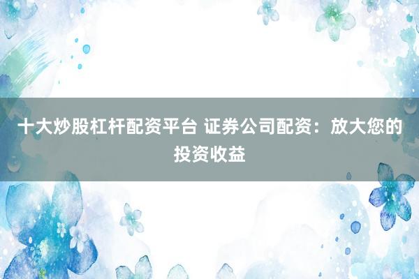 十大炒股杠杆配资平台 证券公司配资：放大您的投资收益