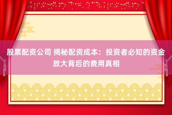 股票配资公司 揭秘配资成本：投资者必知的资金放大背后的费用真相