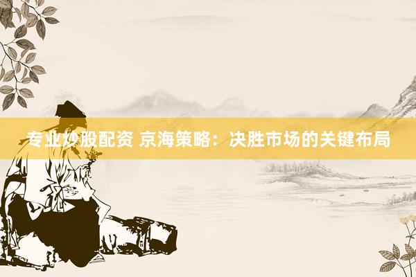 专业炒股配资 京海策略：决胜市场的关键布局