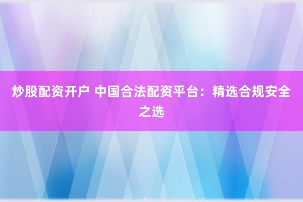 炒股配资开户 中国合法配资平台:精选合规安全之选