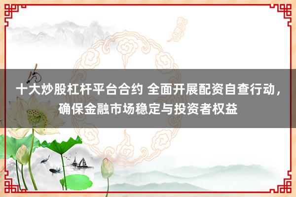 十大炒股杠杆平台合约 全面开展配资自查行动，确保金融市场稳定与投资者权益