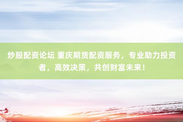 炒股配资论坛 重庆期货配资服务，专业助力投资者，高效决策，共创财富未来！