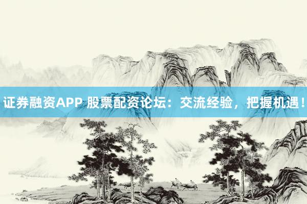 证券融资APP 股票配资论坛：交流经验，把握机遇！